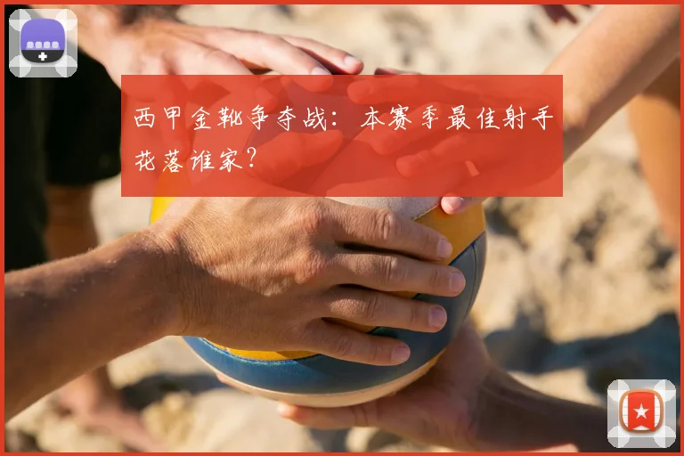 西甲金靴争夺战：本赛季最佳射手花落谁家？