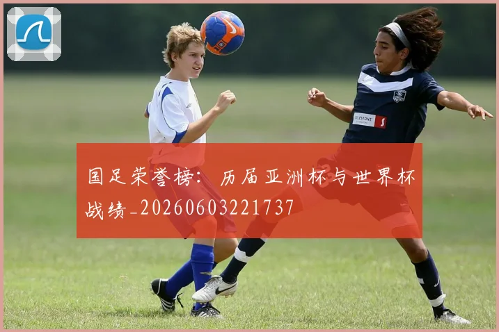 国足荣誉榜：历届亚洲杯与世界杯战绩_20260603221737