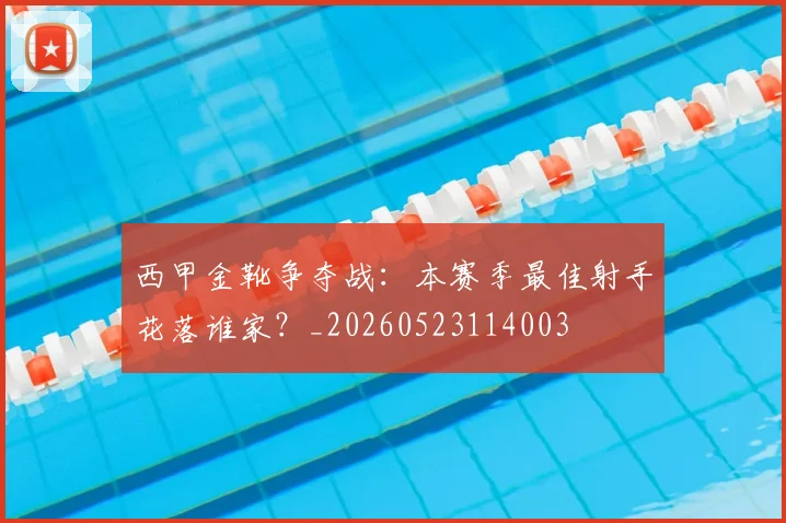 西甲金靴争夺战：本赛季最佳射手花落谁家？_20260523114003