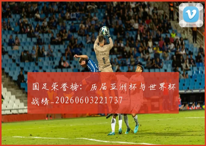 国足荣誉榜：历届亚洲杯与世界杯战绩_20260603221737