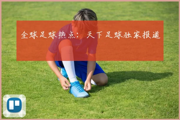 全球足球热点：天下足球独家报道