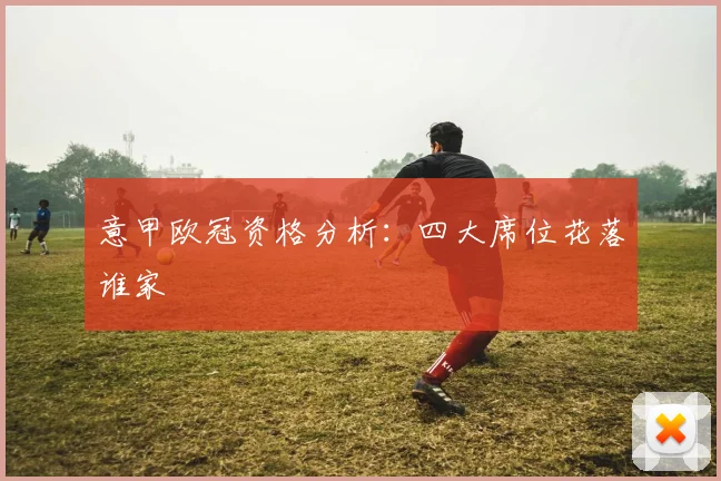 意甲欧冠资格分析：四大席位花落谁家