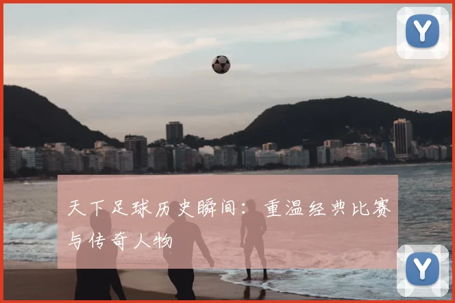 天下足球历史瞬间：重温经典比赛与传奇人物