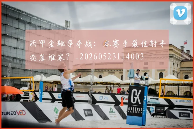 西甲金靴争夺战：本赛季最佳射手花落谁家？_20260523114003